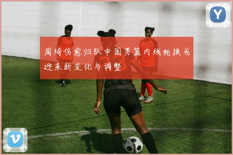 周琦伤愈归队中国男篮内线轮换或迎来新变化与调整