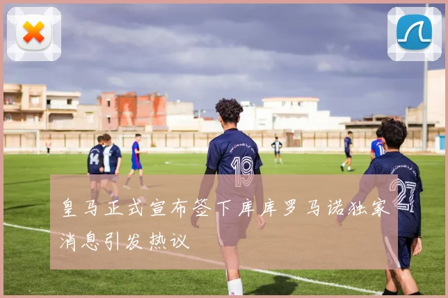皇马正式宣布签下库库罗马诺独家消息引发热议