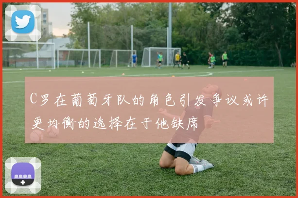 C罗在葡萄牙队的角色引发争议或许更均衡的选择在于他缺席