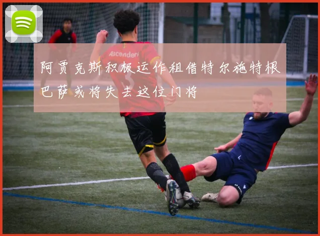 阿贾克斯积极运作租借特尔施特根巴萨或将失去这位门将