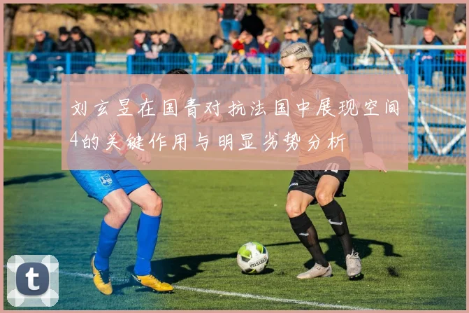 刘玄昱在国青对抗法国中展现空间4的关键作用与明显劣势分析
