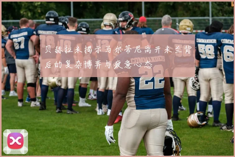 贝赫拉米揭示马尔蒂尼离开米兰背后的复杂博弈与疲惫心态