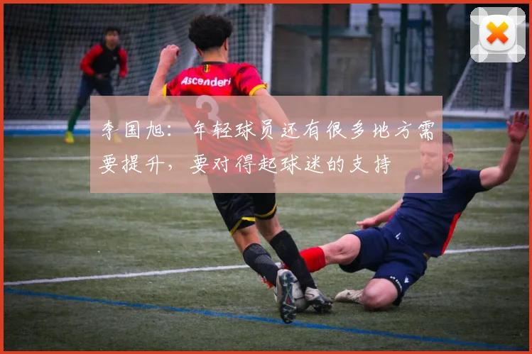 李国旭：年轻球员还有很多地方需要提升，要对得起球迷的支持