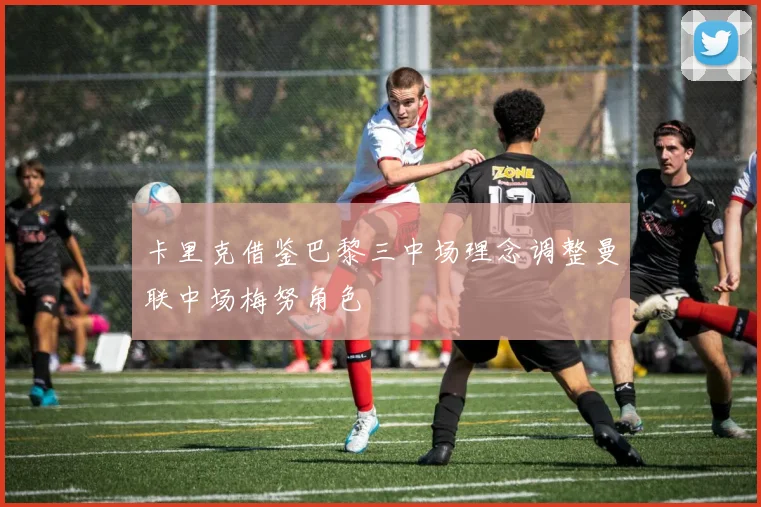卡里克借鉴巴黎三中场理念调整曼联中场梅努角色