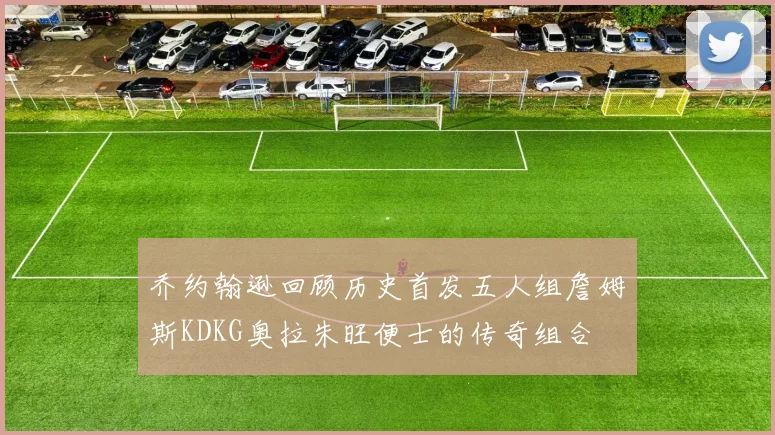 乔约翰逊回顾历史首发五人组詹姆斯KDKG奥拉朱旺便士的传奇组合