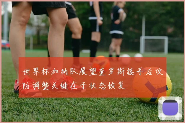 世界杯加纳队展望奎罗斯接手后攻防调整关键在于状态恢复