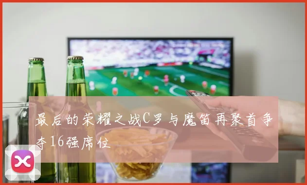 最后的荣耀之战C罗与魔笛再聚首争夺16强席位