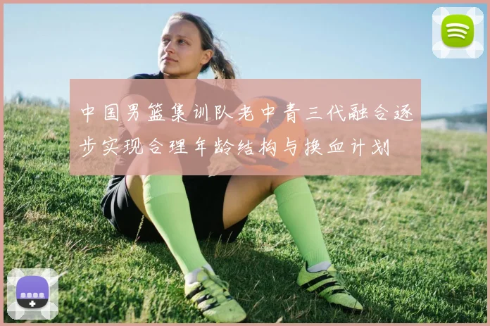 中国男篮集训队老中青三代融合逐步实现合理年龄结构与换血计划