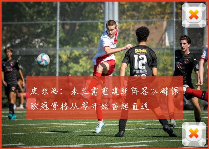 皮尔洛：米兰需重建新阵容以确保欧冠资格从零开始奋起直追