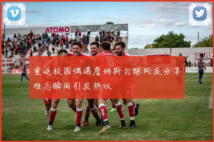 重返校园偶遇詹姆斯打球网友分享难忘瞬间引发热议