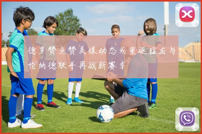 德罗赞点赞美媒动态或重返猛龙与伦纳德联手再战新赛季