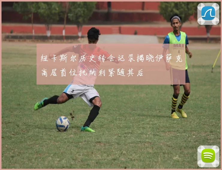 纽卡斯尔历史转会记录揭晓伊萨克高居首位托纳利紧随其后