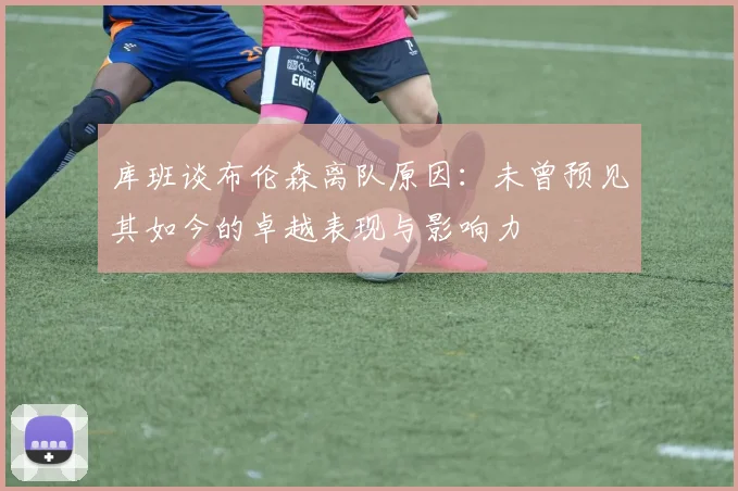 库班谈布伦森离队原因：未曾预见其如今的卓越表现与影响力