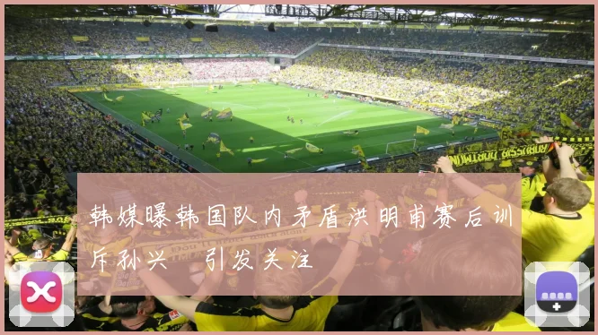 韩媒曝韩国队内矛盾洪明甫赛后训斥孙兴慜引发关注